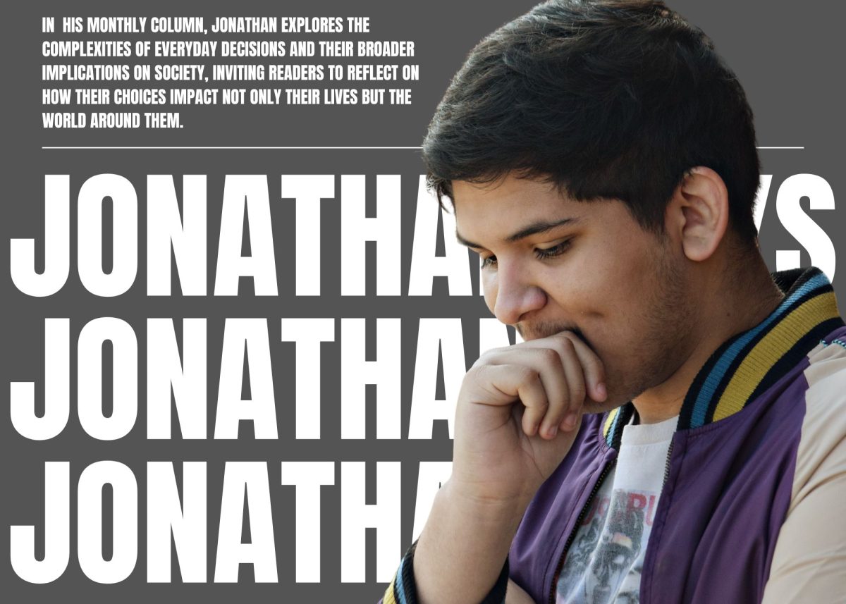 In his monthly column, Jonathan Saucedo explores the complexities of everyday decisions and their broader implications on society, inviting readers to reflect on how their choices impact not only their lives but the world around them.